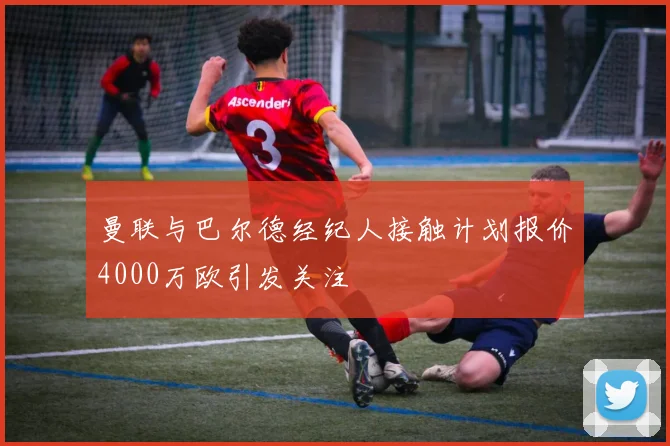 曼联与巴尔德经纪人接触计划报价4000万欧引发关注