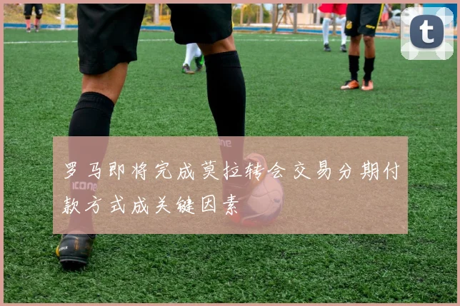 罗马即将完成莫拉转会交易分期付款方式成关键因素