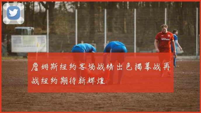 詹姆斯纽约客场战绩出色揭幕战再战纽约期待新辉煌